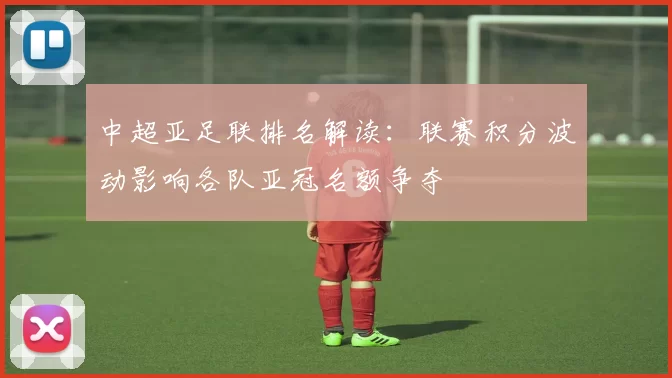 中超亚足联排名解读：联赛积分波动影响各队亚冠名额争夺