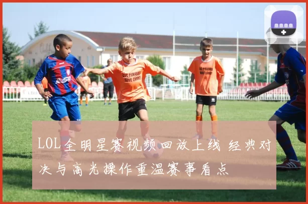 LOL全明星赛视频回放上线 经典对决与高光操作重温赛事看点