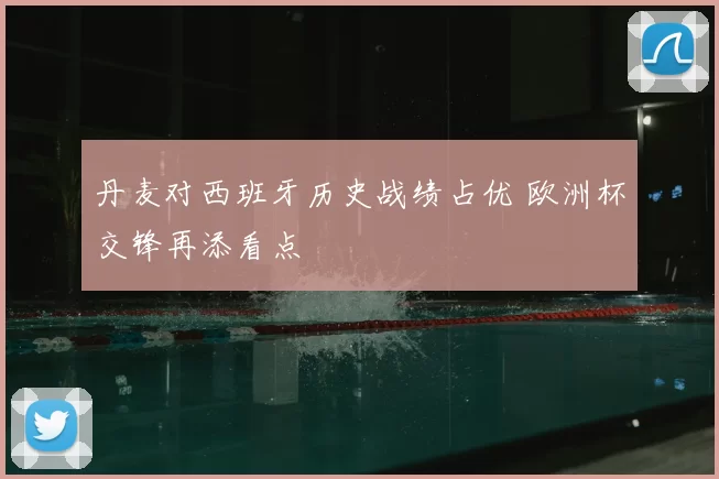 丹麦对西班牙历史战绩占优 欧洲杯交锋再添看点